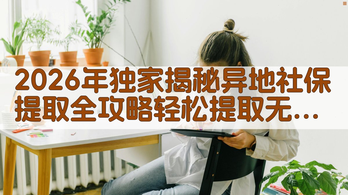 2026年独家揭秘异地社保提取全攻略，轻松提取，无忧办理！ · 附录 图4